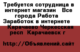 Требуется сотрудница в интернет-магазин - Все города Работа » Заработок в интернете   . Карачаево-Черкесская респ.,Карачаевск г.